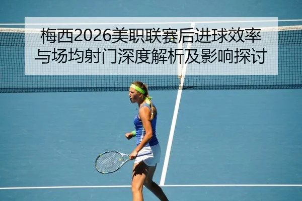 梅西2026美职联赛后进球效率与场均射门深度解析及影响探讨